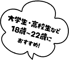 大学生・高校生など18歳～22歳におすすめ！