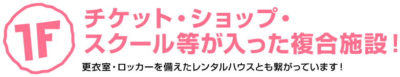 1F チケット、ショップ、スクール等の入った複合施設。更衣室・ロッカーを備えたレンタルハウスともつながっています。