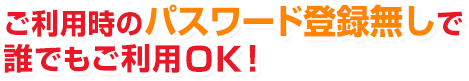 ご利用時のパスワード登録無しで誰でもご利用ＯＫ！